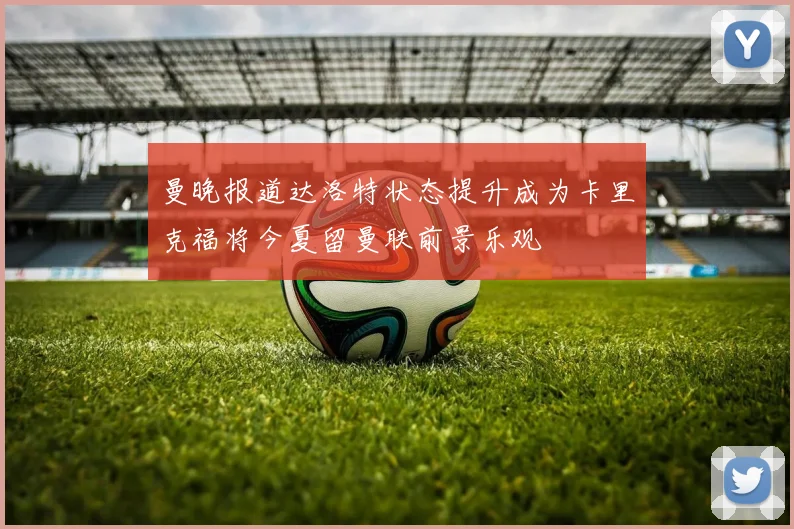 曼晚报道达洛特状态提升成为卡里克福将今夏留曼联前景乐观