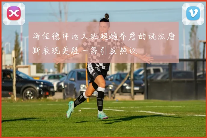 海伍德评论文班超越乔詹的说法唐斯表现更胜一筹引发热议