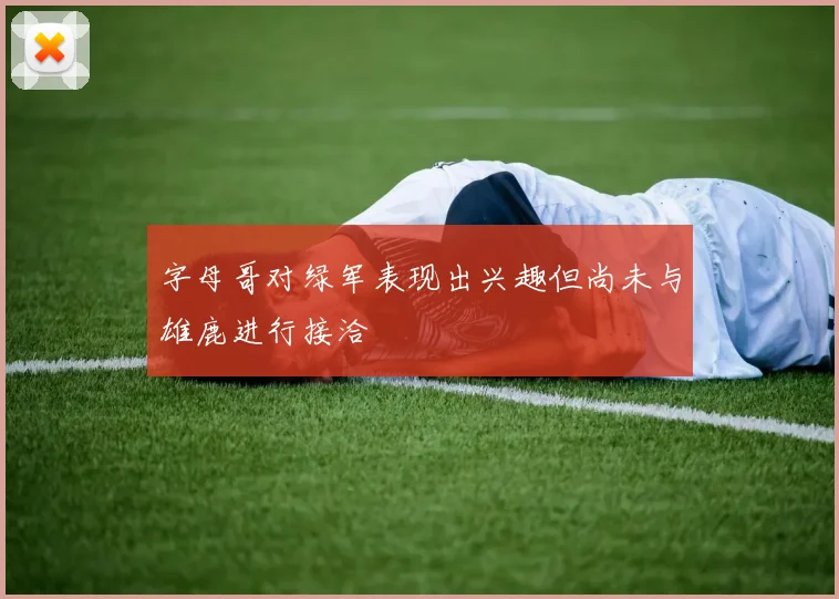 字母哥对绿军表现出兴趣但尚未与雄鹿进行接洽