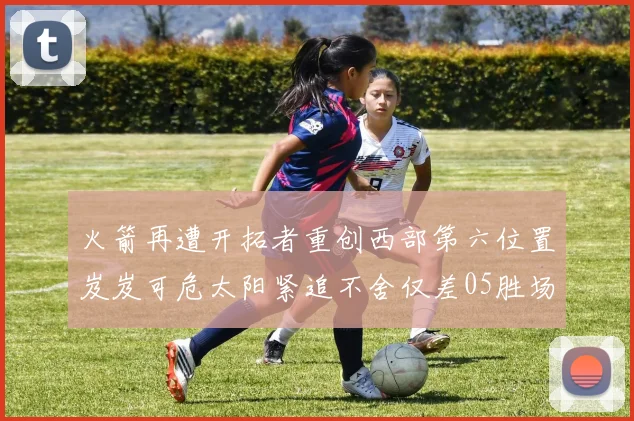火箭再遭开拓者重创西部第六位置岌岌可危太阳紧追不舍仅差05胜场
