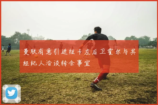 曼联有意引进纽卡左后卫霍尔与其经纪人洽谈转会事宜