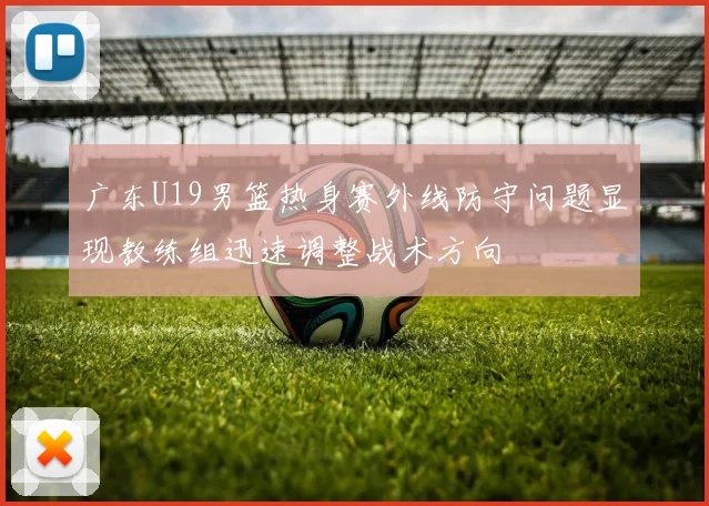 广东U19男篮热身赛外线防守问题显现教练组迅速调整战术方向