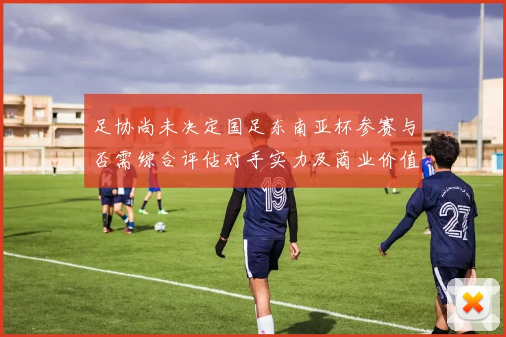 足协尚未决定国足东南亚杯参赛与否需综合评估对手实力及商业价值