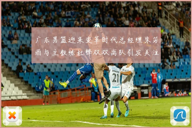广东男篮迎来变革时代总经理朱芳雨与主教练杜锋双双离队引发关注