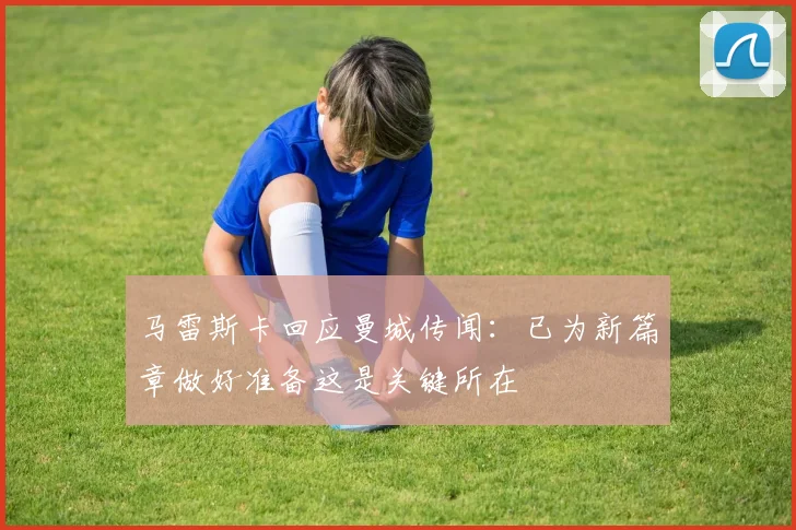 马雷斯卡回应曼城传闻：已为新篇章做好准备这是关键所在