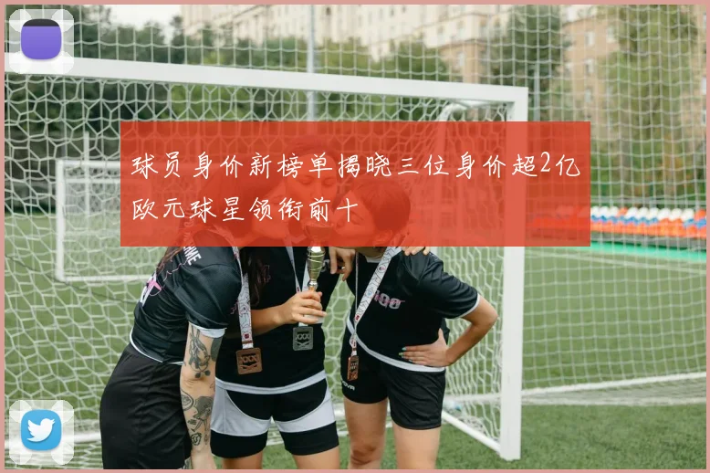 球员身价新榜单揭晓三位身价超2亿欧元球星领衔前十