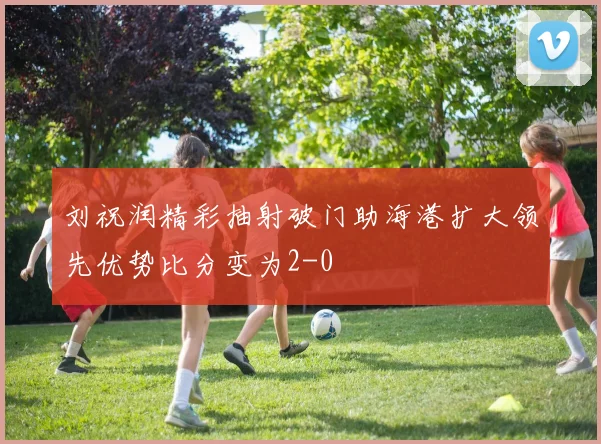 刘祝润精彩抽射破门助海港扩大领先优势比分变为2-0