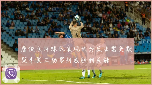 詹俊点评球队表现认为反击需更默契李昊三场零封成胜利关键