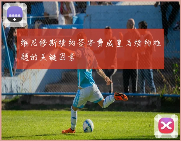 维尼修斯续约签字费成皇马续约难题的关键因素