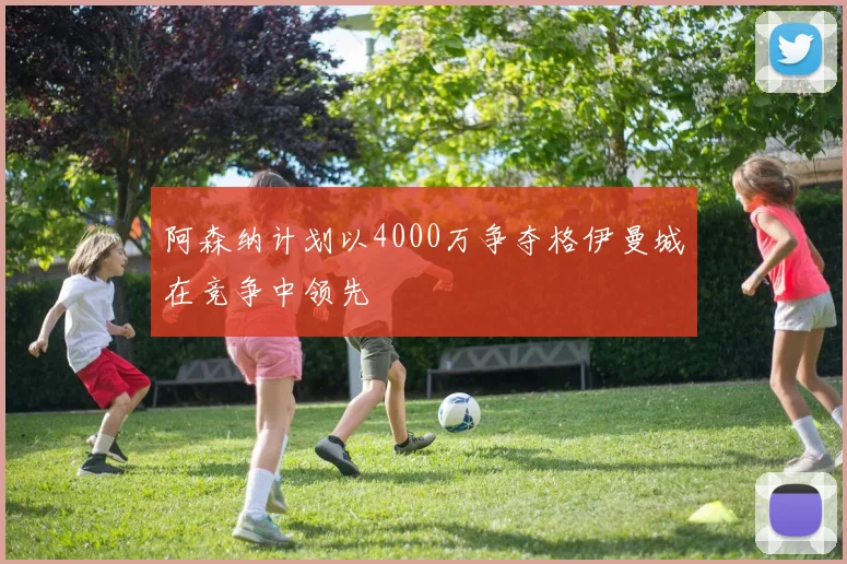 阿森纳计划以4000万争夺格伊曼城在竞争中领先