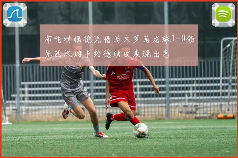 布伦特福德凭借马夫罗乌龙球1-0领先西汉姆卡约德助攻表现出色