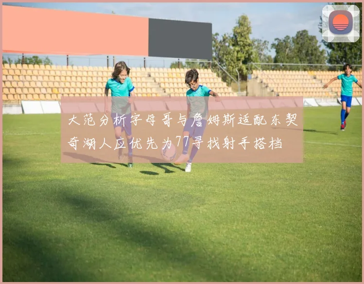 大范分析字母哥与詹姆斯适配东契奇湖人应优先为77寻找射手搭档