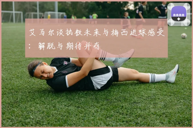 艾马尔谈执教未来与梅西进球感受：解脱与期待并存
