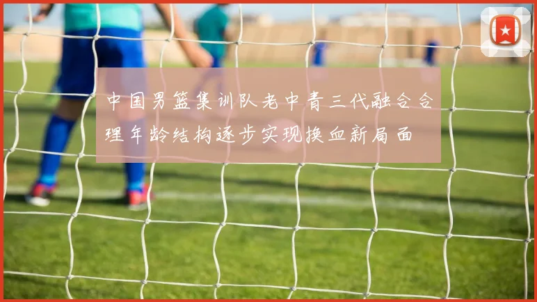 中国男篮集训队老中青三代融合合理年龄结构逐步实现换血新局面