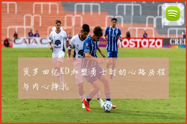 莫罗回忆KD加盟勇士时的心路历程与内心挣扎