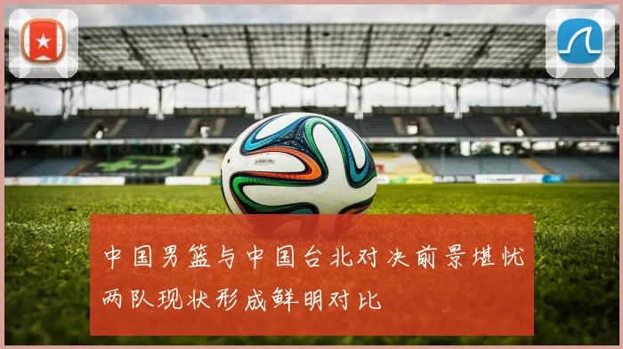 中国男篮与中国台北对决前景堪忧两队现状形成鲜明对比