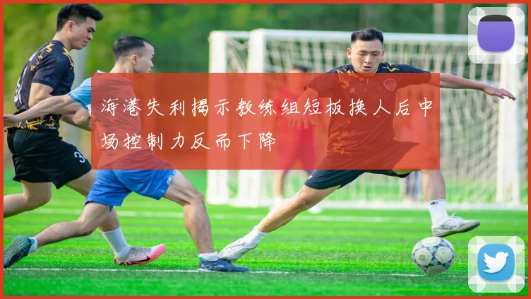海港失利揭示教练组短板换人后中场控制力反而下降