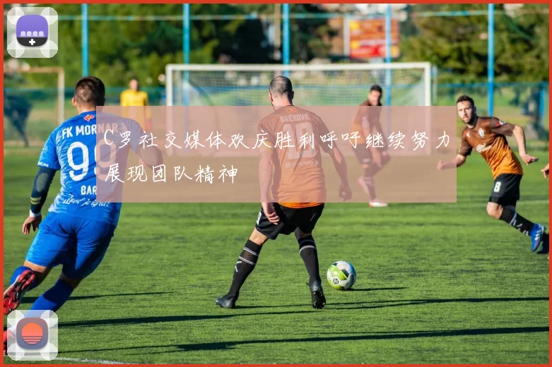 C罗社交媒体欢庆胜利呼吁继续努力展现团队精神
